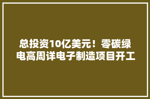 总投资10亿美元！零碳绿电高周详电子制造项目开工 总投资10亿美元！零碳绿电高周详电子制造项目开工 互联通信