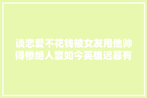 谈恋爱不花钱被女友甩他帅得惨绝人寰如今英雄迟暮有多恐惧？