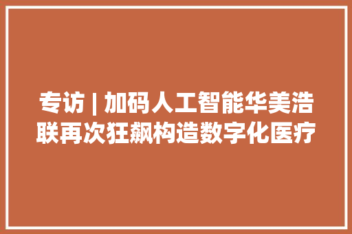 专访 | 加码人工智能华美浩联再次狂飙构造数字化医疗健康