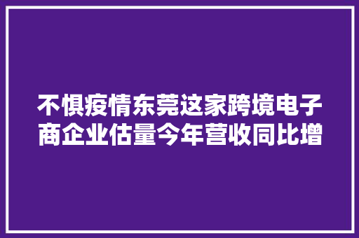不惧疫情东莞这家跨境电子商企业估量今年营收同比增50%