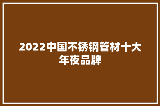 2022中国不锈钢管材十大年夜品牌 2022中国不锈钢管材十大年夜品牌 智能科技