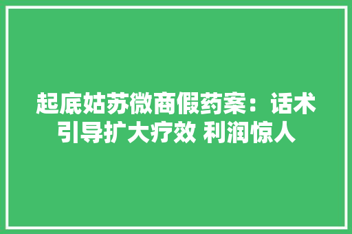 起底姑苏微商假药案：话术引导扩大疗效 利润惊人
