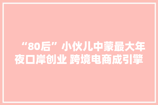 “80后”小伙儿中蒙最大年夜口岸创业 跨境电商成引擎
