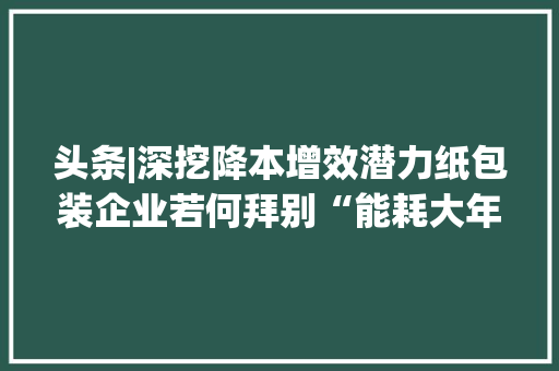 头条|深挖降本增效潜力纸包装企业若何拜别“能耗大年夜户”？