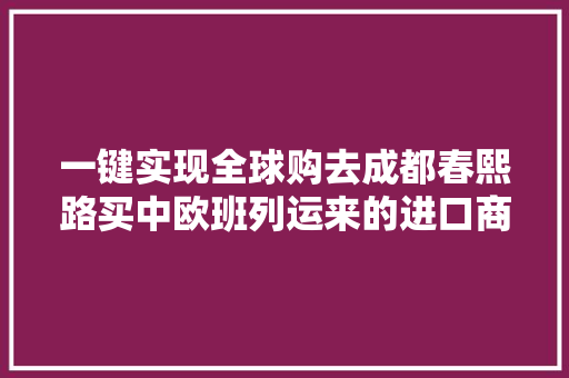 一键实现全球购去成都春熙路买中欧班列运来的进口商品！ 一键实现全球购去成都春熙路买中欧班列运来的进口商品！ 互联通信