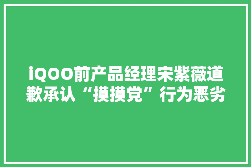 iQOO前产品经理宋紫薇道歉承认“摸摸党”行为恶劣求放过 iQOO前产品经理宋紫薇道歉承认“摸摸党”行为恶劣求放过 智能科技