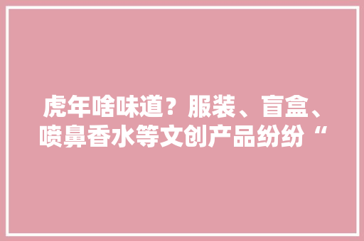 虎年啥味道？服装、盲盒、喷鼻香水等文创产品纷纷“傍”上虎元素 虎年啥味道？服装、盲盒、喷鼻香水等文创产品纷纷“傍”上虎元素 人工智能
