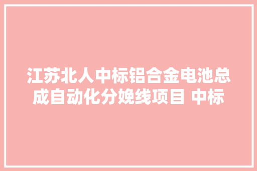 江苏北人中标铝合金电池总成自动化分娩线项目 中标价5990万 江苏北人中标铝合金电池总成自动化分娩线项目 中标价5990万 智能科技