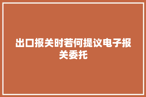 出口报关时若何提议电子报关委托 出口报关时若何提议电子报关委托 智能科技