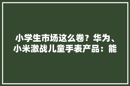 小学生市场这么卷？华为、小米激战儿童手表产品：能摄影能背单词
