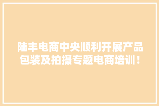 陆丰电商中央顺利开展产品包装及拍摄专题电商培训！ 陆丰电商中央顺利开展产品包装及拍摄专题电商培训！ 互联通信