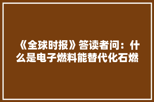 《全球时报》答读者问：什么是电子燃料能替代化石燃料吗？ 《全球时报》答读者问：什么是电子燃料能替代化石燃料吗？ 互联通信
