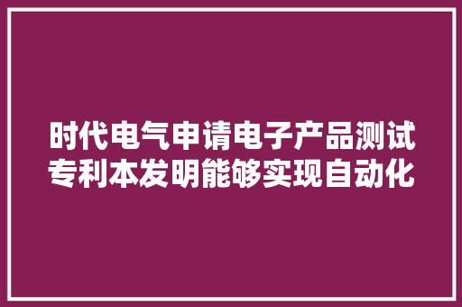 时代电气申请电子产品测试专利本发明能够实现自动化测试、自动化生成测试申报且自动化程度高 时代电气申请电子产品测试专利本发明能够实现自动化测试、自动化生成测试申报且自动化程度高 智能家居