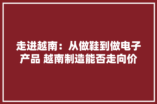 走进越南：从做鞋到做电子产品 越南制造能否走向价值链上游？丨C位