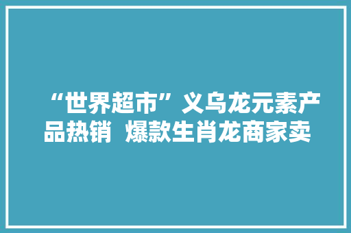 “世界超市”义乌龙元素产品热销  爆款生肖龙商家卖到缺货 “世界超市”义乌龙元素产品热销  爆款生肖龙商家卖到缺货 人工智能