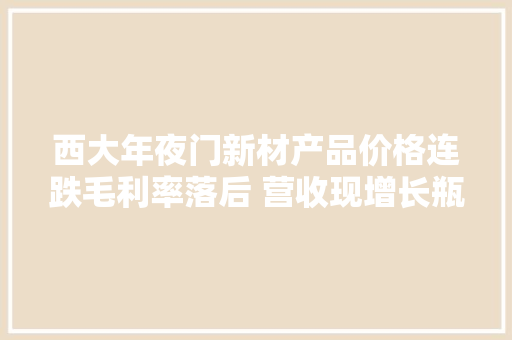 西大年夜门新材产品价格连跌毛利率落后 营收现增长瓶颈 西大年夜门新材产品价格连跌毛利率落后 营收现增长瓶颈 互联通信