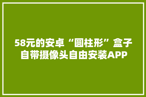 58元的安卓“圆柱形”盒子自带摄像头自由安装APP 58元的安卓“圆柱形”盒子自带摄像头自由安装APP 互联通信