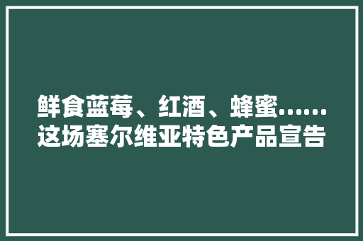 鲜食蓝莓、红酒、蜂蜜……这场塞尔维亚特色产品宣告会仿佛“走进萨瓦河畔的童话王国”