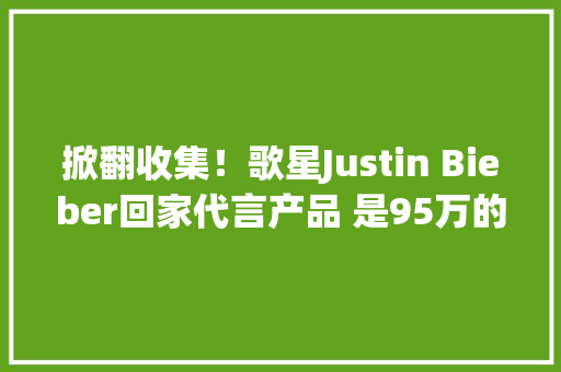 掀翻收集！歌星Justin Bieber回家代言产品 是95万的“空盒子”