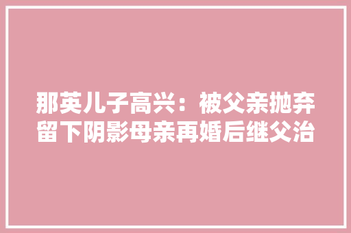 那英儿子高兴：被父亲抛弃留下阴影母亲再婚后继父治愈他的半生 那英儿子高兴：被父亲抛弃留下阴影母亲再婚后继父治愈他的半生 智能科技
