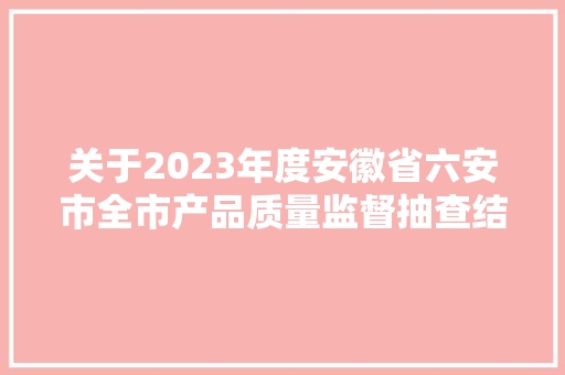 关于2023年度安徽省六安市全市产品质量监督抽查结果的传递 关于2023年度安徽省六安市全市产品质量监督抽查结果的传递 人工智能