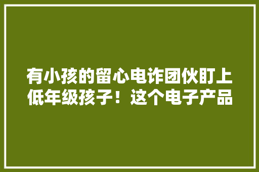 有小孩的留心电诈团伙盯上低年级孩子！这个电子产品切切不要外借