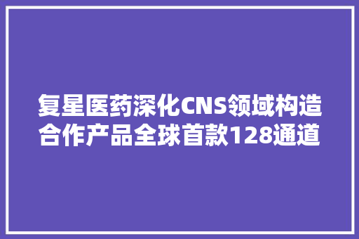 复星医药深化CNS领域构造合作产品全球首款128通道无液氦脑磁图仪获批上市