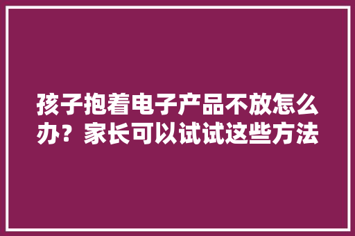 孩子抱着电子产品不放怎么办？家长可以试试这些方法
