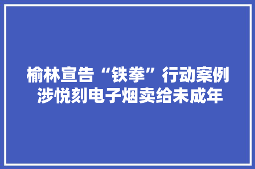 榆林宣告“铁拳”行动案例 涉悦刻电子烟卖给未成年人