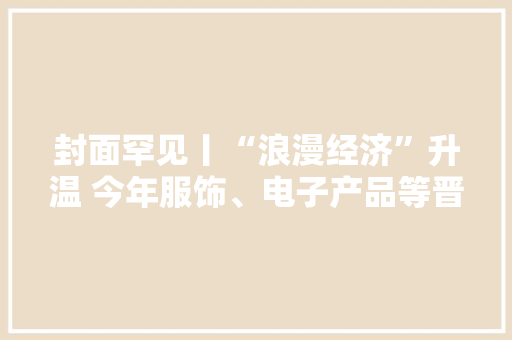 封面罕见丨“浪漫经济”升温 今年服饰、电子产品等晋升“520”礼物热门选择