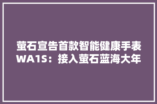 萤石宣告首款智能健康手表WA1S：接入萤石蓝海大年夜模型 可控制家居