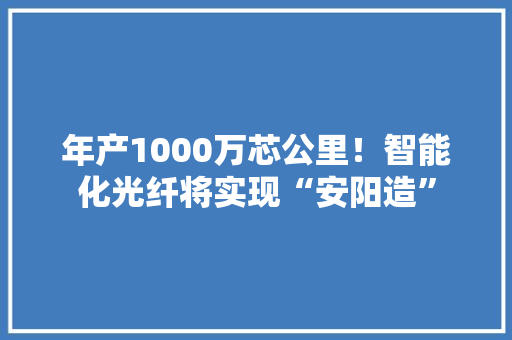年产1000万芯公里！智能化光纤将实现“安阳造”