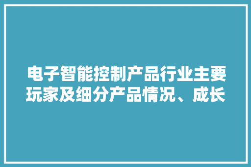 电子智能控制产品行业主要玩家及细分产品情况、成长趋势