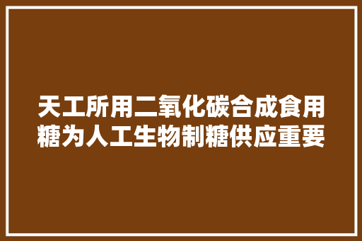 天工所用二氧化碳合成食用糖为人工生物制糖供应重要路线参考