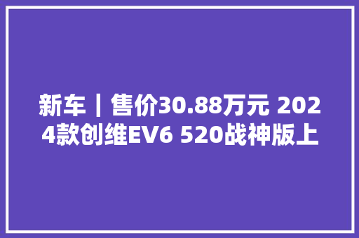 新车｜售价30.88万元 2024款创维EV6 520战神版上市 纯电续航520公里