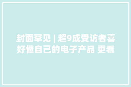封面罕见 | 超9成受访者喜好懂自己的电子产品 更看重运用成本和实用性而非立异