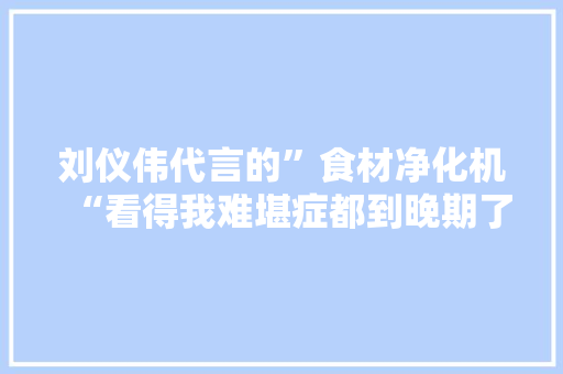 刘仪伟代言的”食材净化机“看得我难堪症都到晚期了