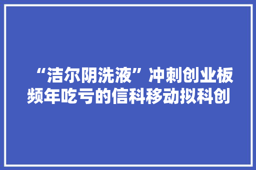 “洁尔阴洗液”冲刺创业板频年吃亏的信科移动拟科创板融资40亿元
