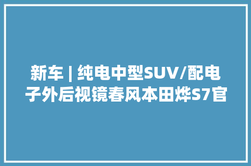 新车 | 纯电中型SUV/配电子外后视镜春风本田烨S7官图宣告