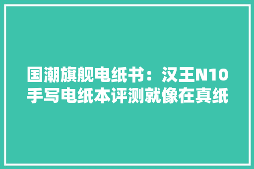 国潮旗舰电纸书：汉王N10手写电纸本评测就像在真纸上书写一般