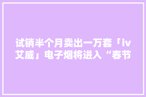 试销半个月卖出一万套「iv艾威」电子烟将进入“春节档”竞争行列