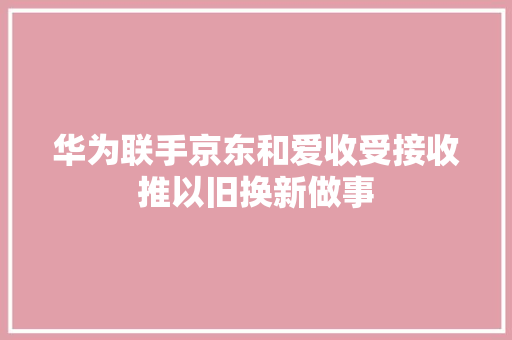 华为联手京东和爱收受接收推以旧换新做事