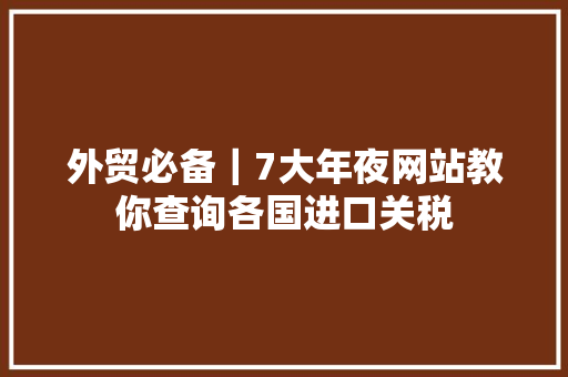 外贸必备｜7大年夜网站教你查询各国进口关税