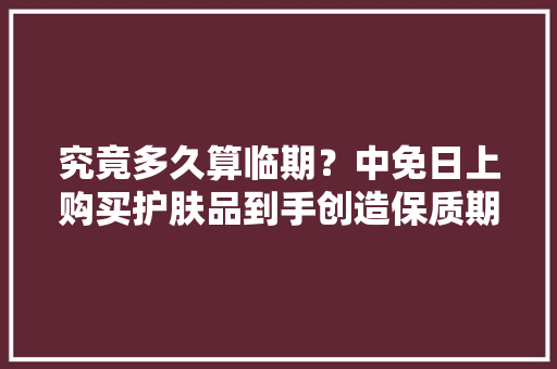 究竟多久算临期？中免日上购买护肤品到手创造保质期不足一年还不能退？