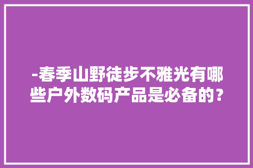 -春季山野徒步不雅光有哪些户外数码产品是必备的？