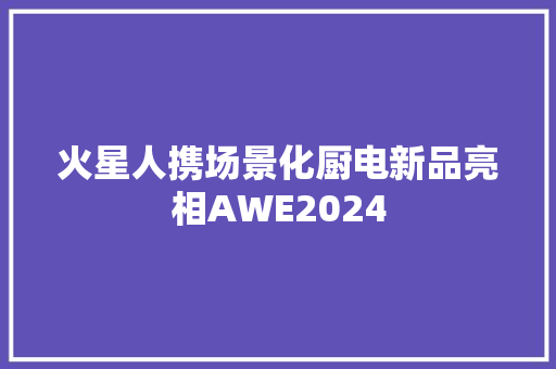 火星人携场景化厨电新品亮相AWE2024 火星人携场景化厨电新品亮相AWE2024 智能家居