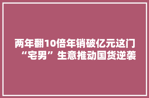 两年翻10倍年销破亿元这门“宅男”生意推动国货逆袭