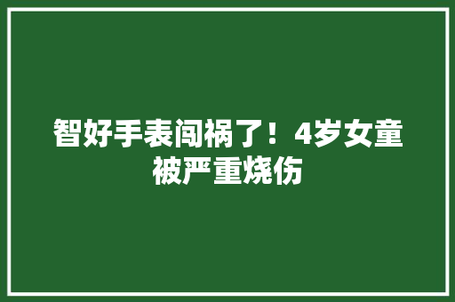 智好手表闯祸了！4岁女童被严重烧伤