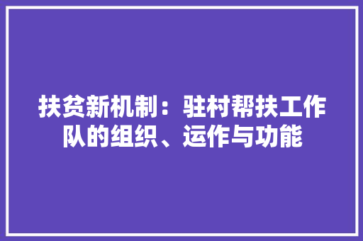 扶贫新机制：驻村帮扶工作队的组织、运作与功能