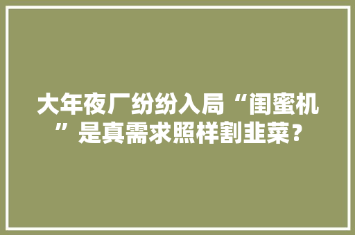 大年夜厂纷纷入局“闺蜜机”是真需求照样割韭菜？ 大年夜厂纷纷入局“闺蜜机”是真需求照样割韭菜？ 人工智能